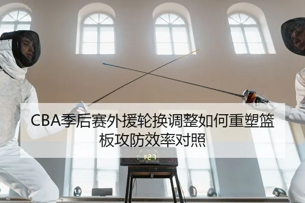 CBA季后赛外援轮换调整如何重塑篮板攻防效率对照
