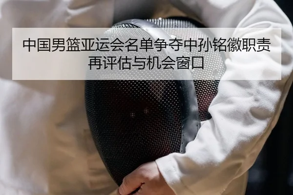 中国男篮亚运会名单争夺中孙铭徽职责再评估与机会窗口